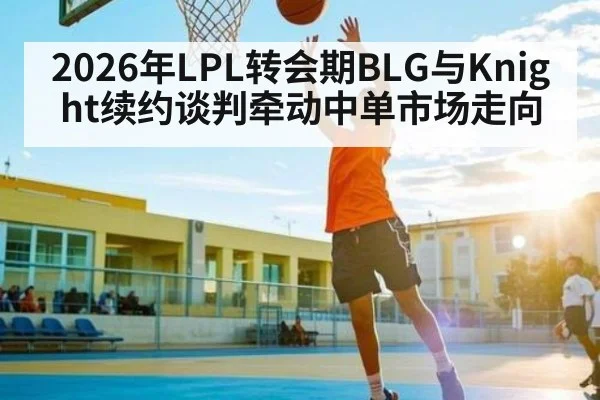 2026年LPL转会期BLG与Knight续约谈判牵动中单市场走向